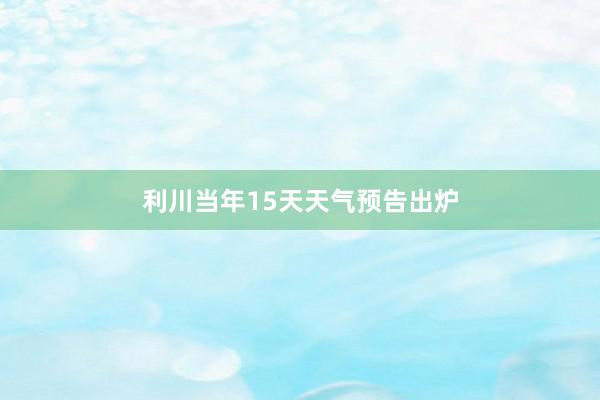 利川当年15天天气预告出炉